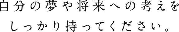 自分の夢や将来への考えをしっかり持ってください。