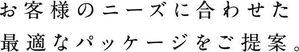 お客様のニーズに合わせた 最適なパッケージをご提案。